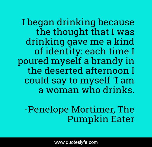 I began drinking because the thought that I was drinking gave me a kind of identity: each time I poured myself a brandy in the deserted afternoon I could say to myself 'I am a woman who drinks.