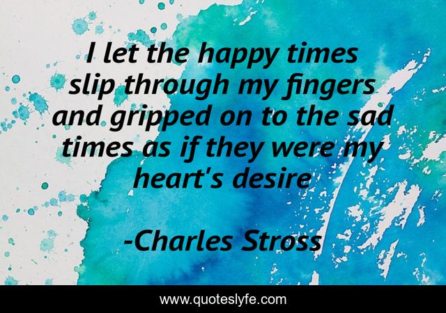 I let the happy times slip through my fingers and gripped on to the sad times as if they were my heart's desire