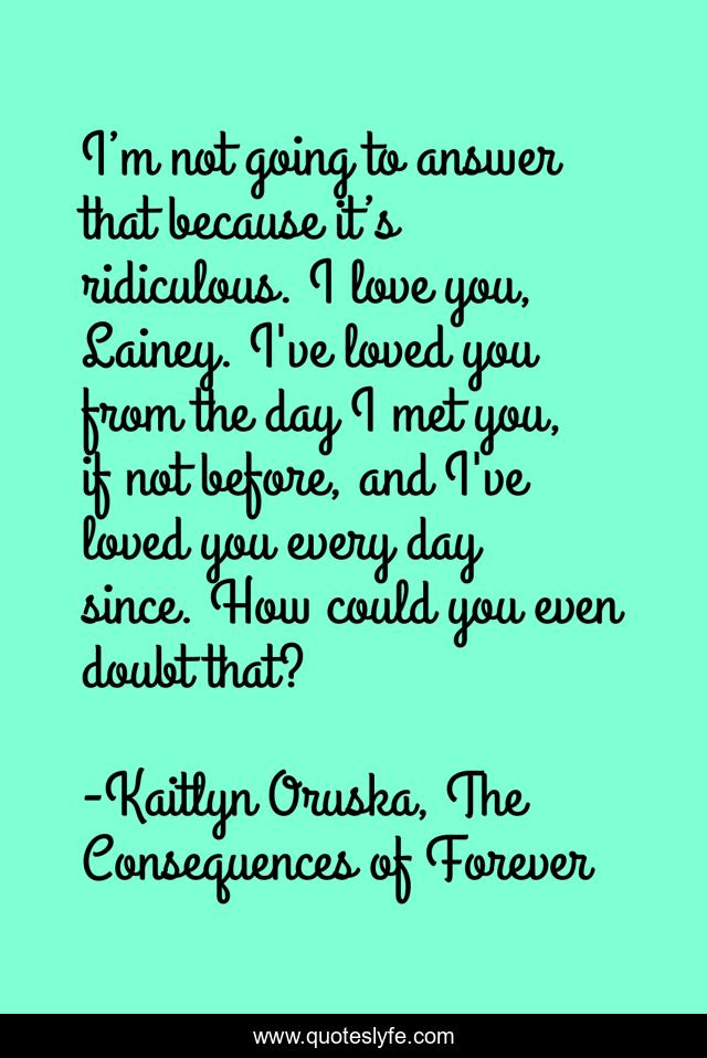 I’m not going to answer that because it’s ridiculous. I love you, Lainey. I've loved you from the day I met you, if not before, and I've loved you every day since. How could you even doubt that?