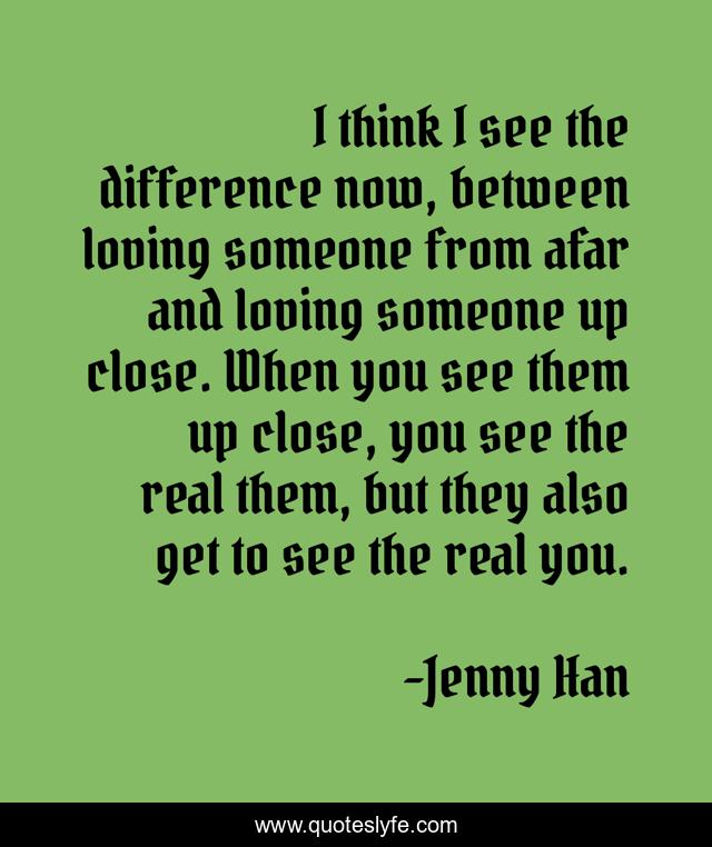 I think I see the difference now, between loving someone from afar and loving someone up close. When you see them up close, you see the real them, but they also get to see the real you.