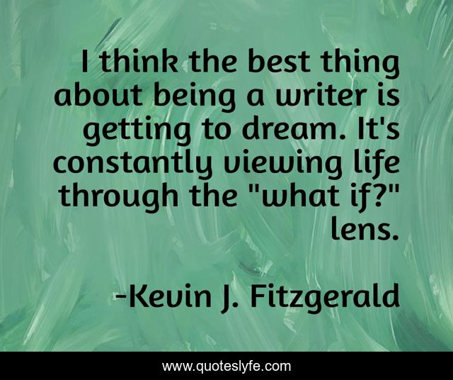 I think the best thing about being a writer is getting to dream. It's constantly viewing life through the 