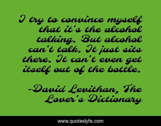 I try to convince myself that it's the alcohol talking. But alcohol can't talk. It just sits there. It can't even get itself out of the bottle.