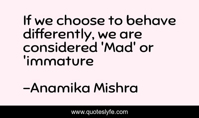 If we choose to behave differently, we are considered 'Mad' or 'immature