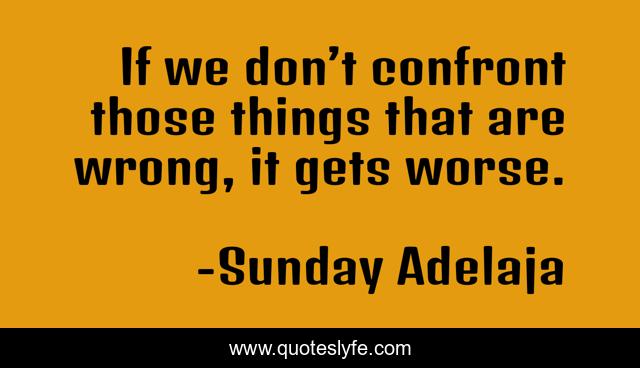 If we don’t confront those things that are wrong, it gets worse.