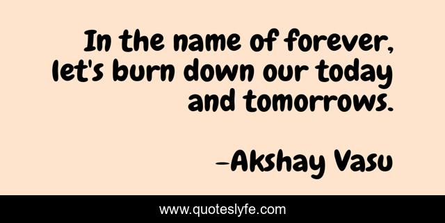 In the name of forever, let's burn down our today and tomorrows.