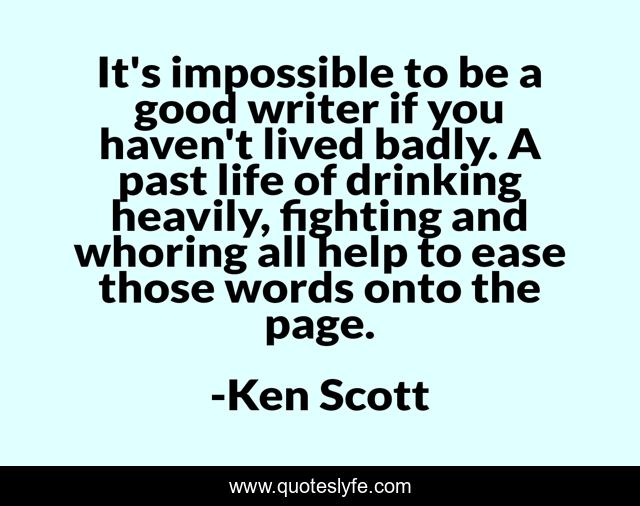 It's impossible to be a good writer if you haven't lived badly. A past life of drinking heavily, fighting and whoring all help to ease those words onto the page.