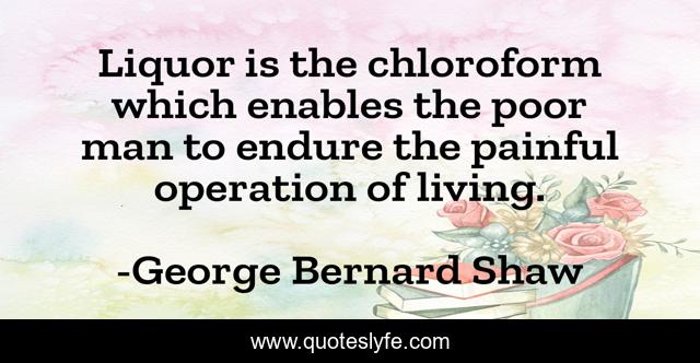 Liquor is the chloroform which enables the poor man to endure the painful operation of living.