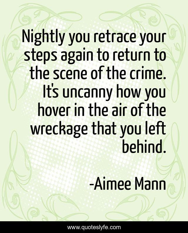 Nightly you retrace your steps again to return to the scene of the crime. It's uncanny how you hover in the air of the wreckage that you left behind.