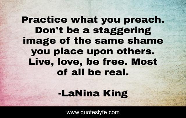 Practice what you preach. Don't be a staggering image of the same shame you place upon others. Live, love, be free. Most of all be real.