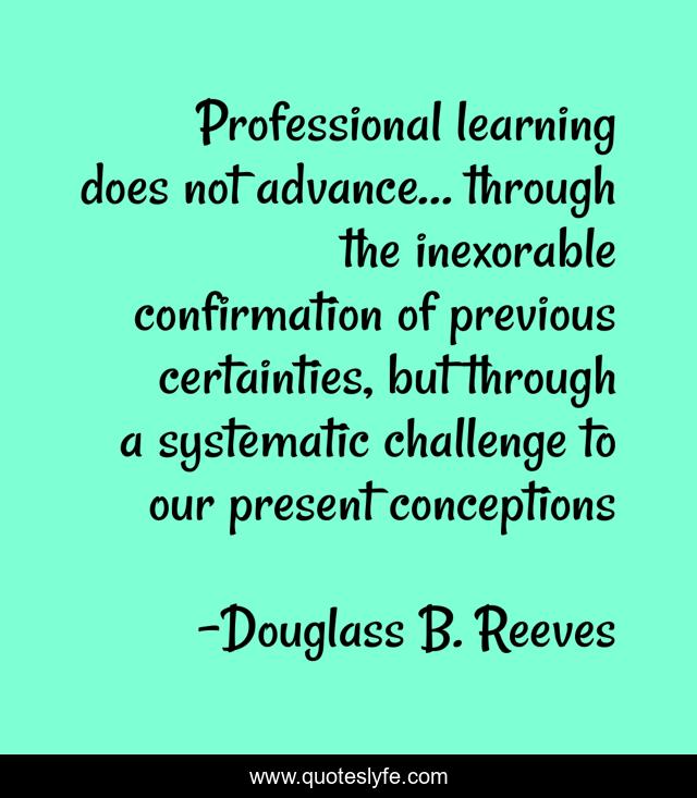 Professional learning does not advance… through the inexorable confirmation of previous certainties, but through a systematic challenge to our present conceptions