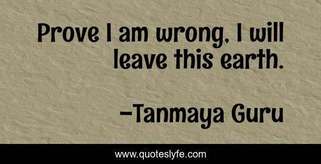 Prove I am wrong, I will leave this earth.