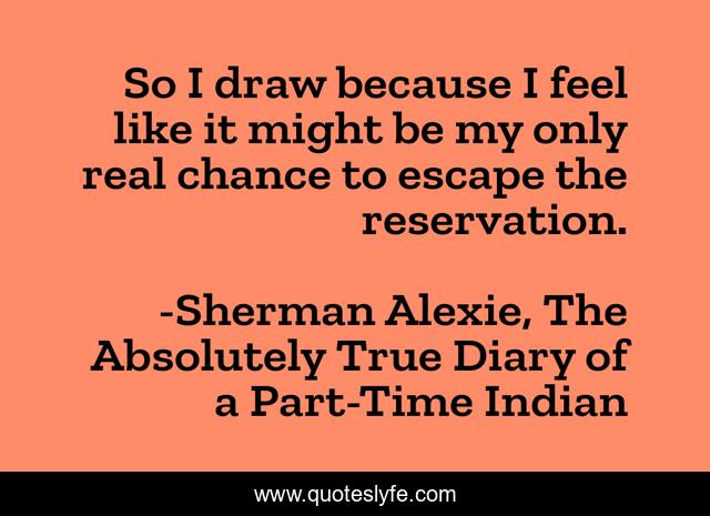 So I draw because I feel like it might be my only real chance to escape the reservation.