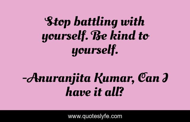Stop battling with yourself. Be kind to yourself.