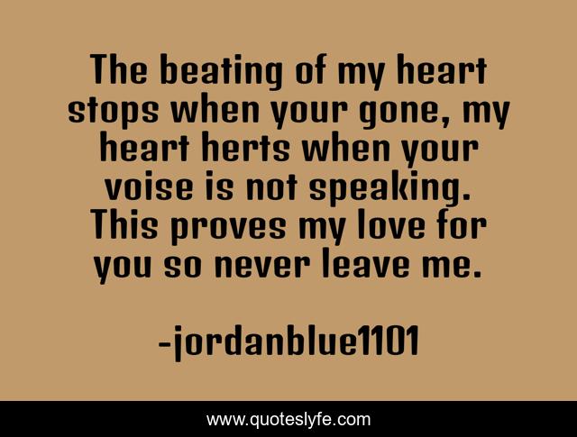 The beating of my heart stops when your gone, my heart herts when your voise is not speaking. This proves my love for you so never leave me.