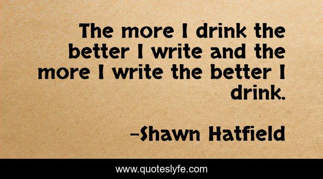 The more I drink the better I write and the more I write the better I drink.