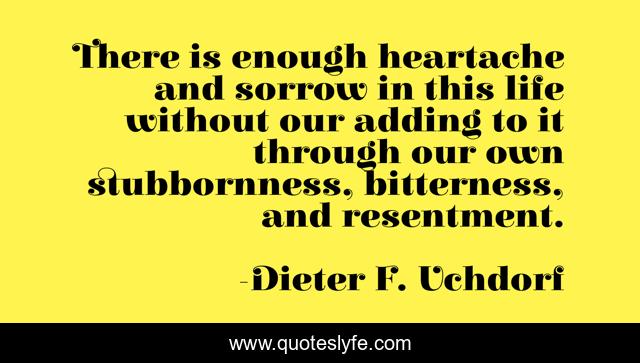 There is enough heartache and sorrow in this life without our adding to it through our own stubbornness, bitterness, and resentment.