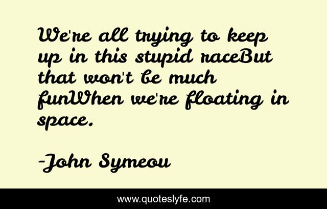 We're all trying to keep up in this stupid raceBut that won't be much funWhen we're floating in space.