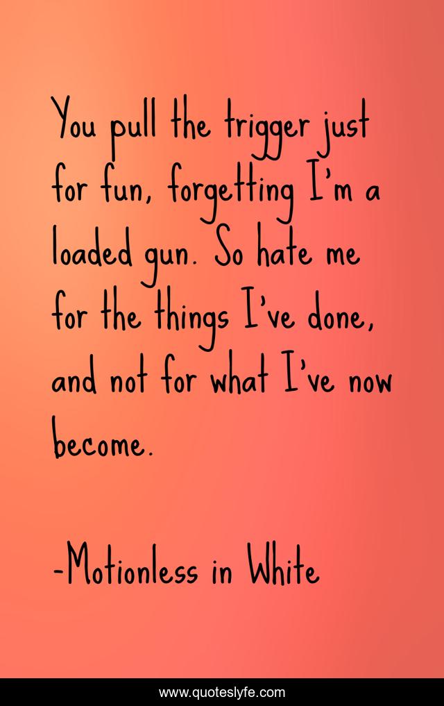 You pull the trigger just for fun, forgetting I'm a loaded gun. So hate me for the things I've done, and not for what I've now become.