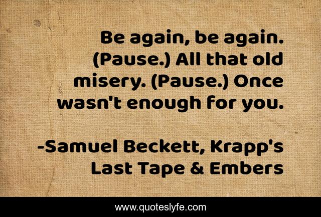 Be again, be again. (Pause.) All that old misery. (Pause.) Once wasn't enough for you.