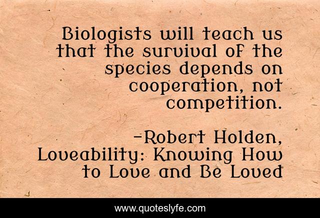 Biologists will teach us that the survival of the species depends on cooperation, not competition.