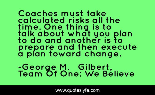 Coaches must take calculated risks all the time. One thing is to talk about what you plan to do and another is to prepare and then execute a plan toward change.