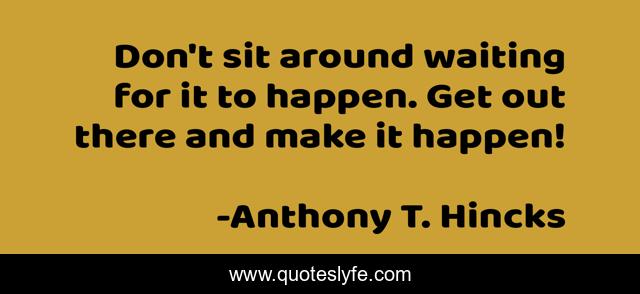 Don't sit around waiting for it to happen. Get out there and make it happen!