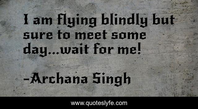 I am flying blindly but sure to meet some day...wait for me!