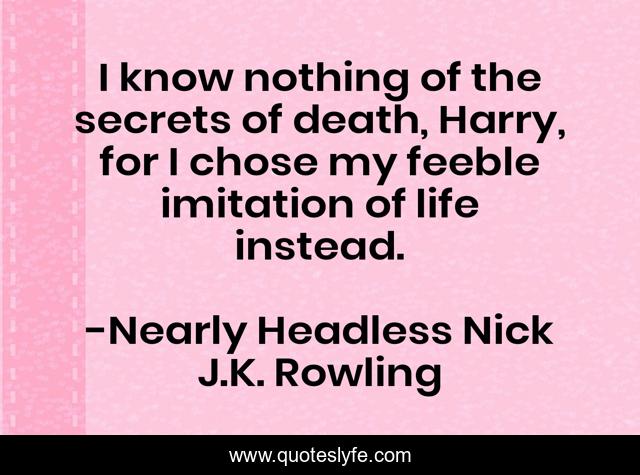 I know nothing of the secrets of death, Harry, for I chose my feeble imitation of life instead.