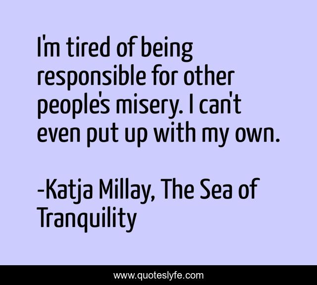 I'm tired of being responsible for other people's misery. I can't even put up with my own.