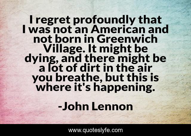 I regret profoundly that I was not an American and not born in Greenwich Village. It might be dying, and there might be a lot of dirt in the air you breathe, but this is where it's happening.