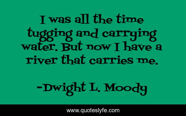 I was all the time tugging and carrying water. But now I have a river that carries me.