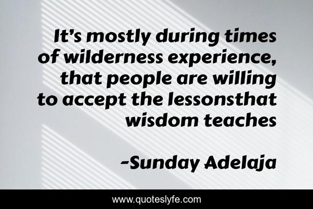 It’s mostly during times of wilderness experience, that people are willing to accept the lessonsthat wisdom teaches