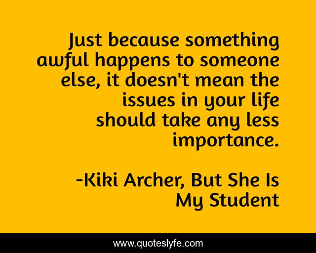 Just because something awful happens to someone else, it doesn't mean the issues in your life should take any less importance.