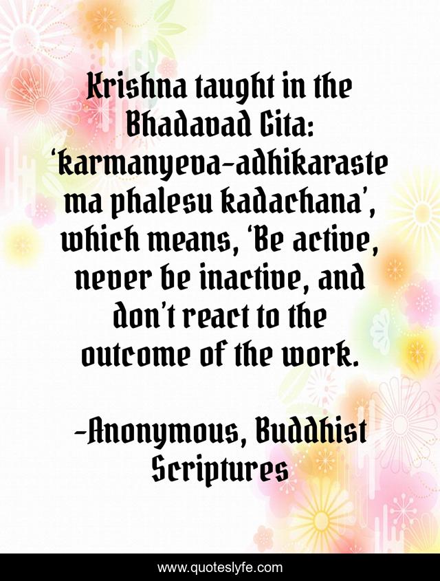 Krishna taught in the Bhadavad Gita: ‘karmanyeva-adhikaraste ma phalesu kadachana’, which means, ‘Be active, never be inactive, and don’t react to the outcome of the work.