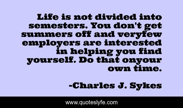 Life is not divided into semesters. You don't get summers off and veryfew employers are interested in helping you find yourself. Do that onyour own time.
