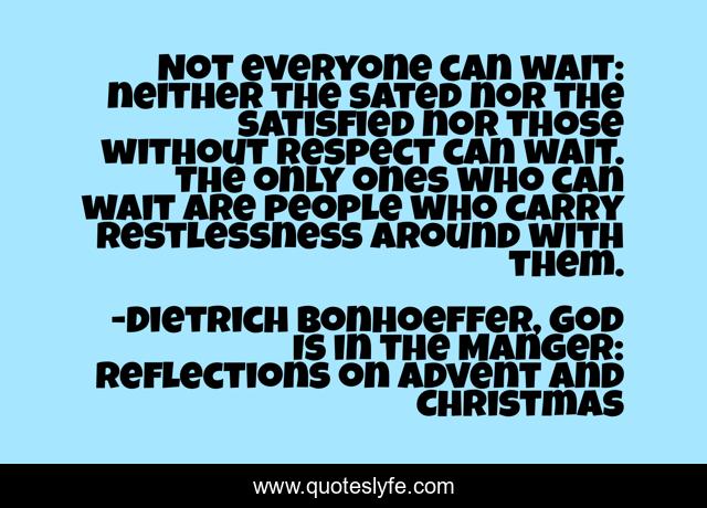 Not everyone can wait: neither the sated nor the satisfied nor those without respect can wait. The only ones who can wait are people who carry restlessness around with them.
