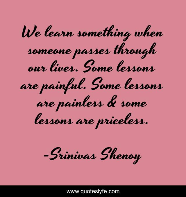 We learn something when someone passes through our lives. Some lessons are painful. Some lessons are painless & some lessons are priceless.