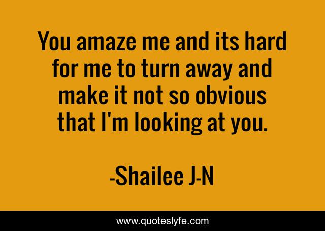 You amaze me and its hard for me to turn away and make it not so obvious that I'm looking at you.