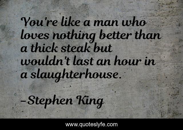 You're like a man who loves nothing better than a thick steak but wouldn't last an hour in a slaughterhouse.