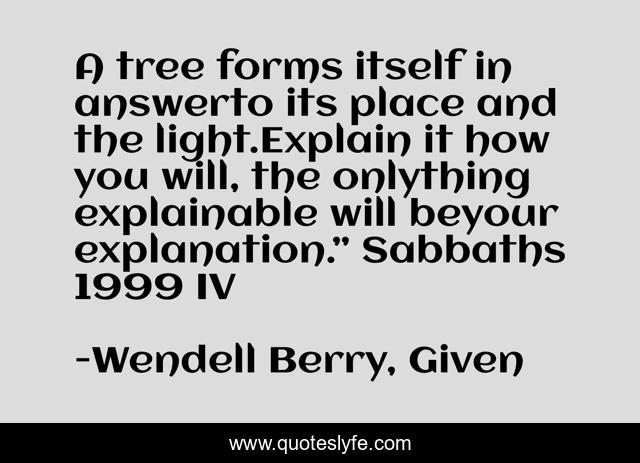 A tree forms itself in answerto its place and the light.Explain it how you will, the onlything explainable will beyour explanation.” Sabbaths 1999 IV