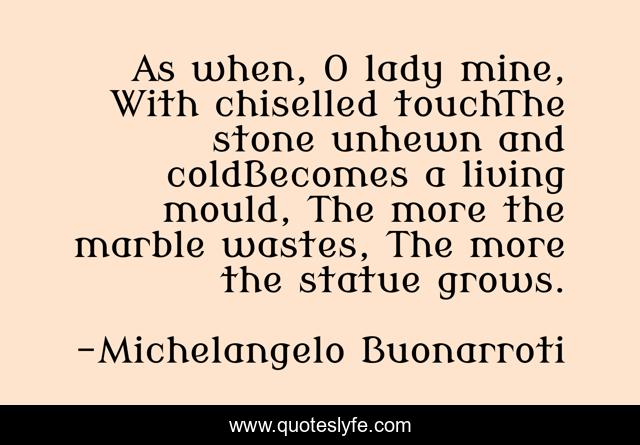 As when, O lady mine, With chiselled touchThe stone unhewn and coldBecomes a living mould, The more the marble wastes, The more the statue grows.