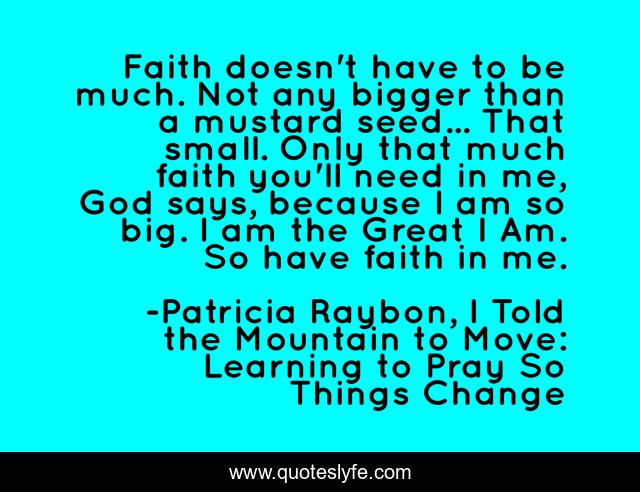 Faith doesn't have to be much. Not any bigger than a mustard seed... That small. Only that much faith you'll need in me, God says, because I am so big. I am the Great I Am. So have faith in me.