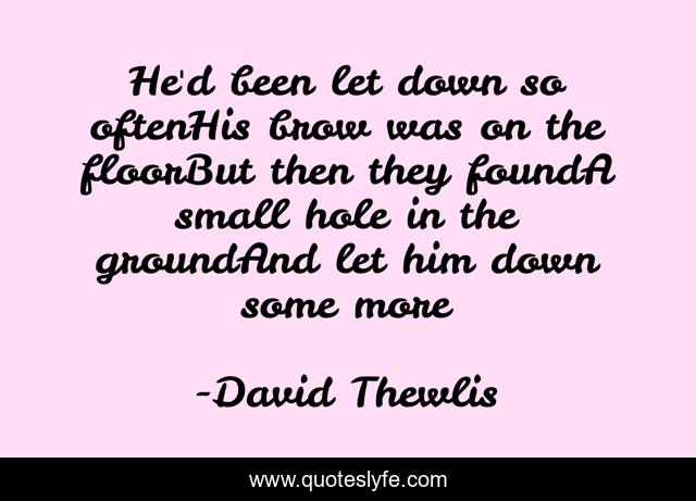 He'd been let down so oftenHis brow was on the floorBut then they foundA small hole in the groundAnd let him down some more