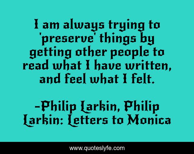I am always trying to 'preserve' things by getting other people to read what I have written, and feel what I felt.