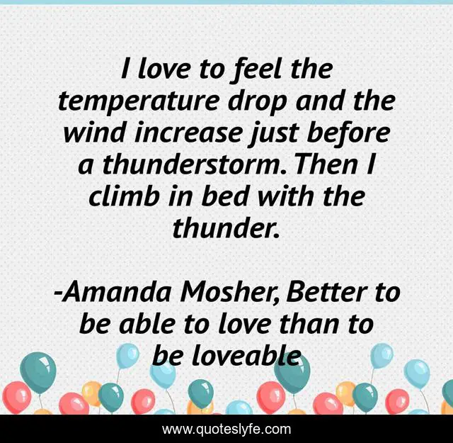 I love to feel the temperature drop and the wind increase just before a thunderstorm. Then I climb in bed with the thunder.