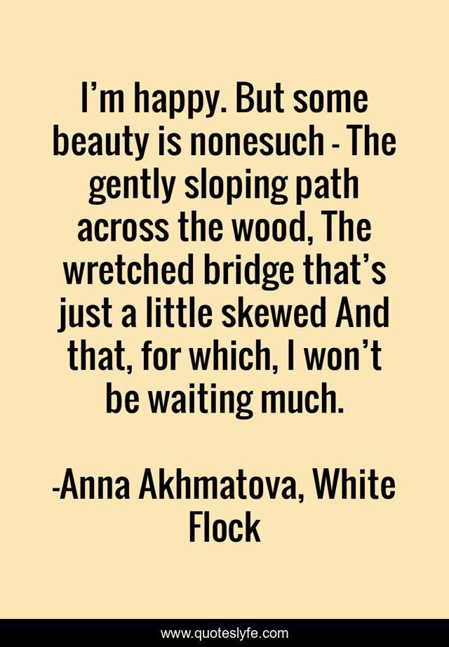 I’m happy. But some beauty is nonesuch - The gently sloping path across the wood, The wretched bridge that’s just a little skewed And that, for which, I won’t be waiting much.