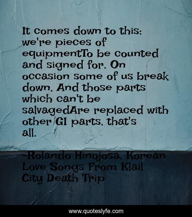 It comes down to this: we're pieces of equipmentTo be counted and signed for. On occasion some of us break down, And those parts which can't be salvagedAre replaced with other GI parts, that's all.