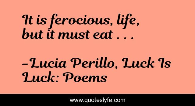 It is ferocious, life, but it must eat . . .