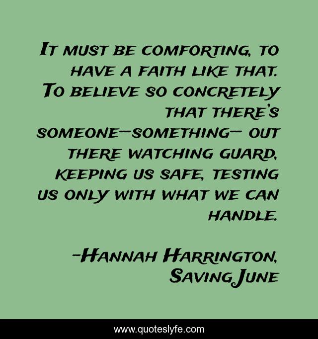 It must be comforting, to have a faith like that. To believe so concretely that there’s someone—something— out there watching guard, keeping us safe, testing us only with what we can handle.