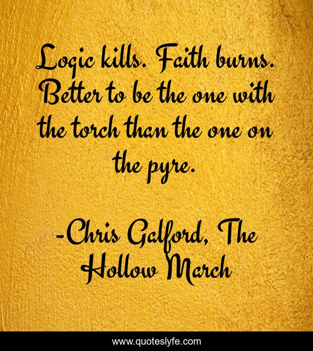 Logic kills. Faith burns. Better to be the one with the torch than the one on the pyre.